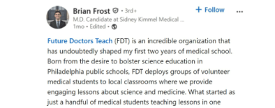 Brian Frost 2mo Edited Future Doctors Teach (FDT) is an incredible organization that has undoubtedly shaped my first two years of medical school. Born from the desire to bolster science education in Philadelphia public schools, FDT deploys groups of volunteer medical students to local classrooms where we provide engaging lessons about science and medicine. What started as just a handful of medical students teaching lessons in one school has now blossomed into 130 medical students teaching across 8 schools, during both regular curricular time and after-school programming. While the classrooms benefit from
