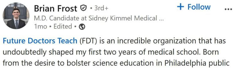 Brian Frost • 3rd+ M.D. Candidate at Sidney Kimmel Medical College || Cornell Alumnus 1mo • Edited • Follow Future Doctors Teach (FDT) is an incredible organization that has undoubtedly shaped my first two years of medical school. Born from the desire to bolster science education in Philadelphia public schools, FDT deploys groups of volunteer medical students to local classrooms where we provide engaging lessons about science and medicine. What started as just a handful of medical students teaching lessons in one school has now blossomed